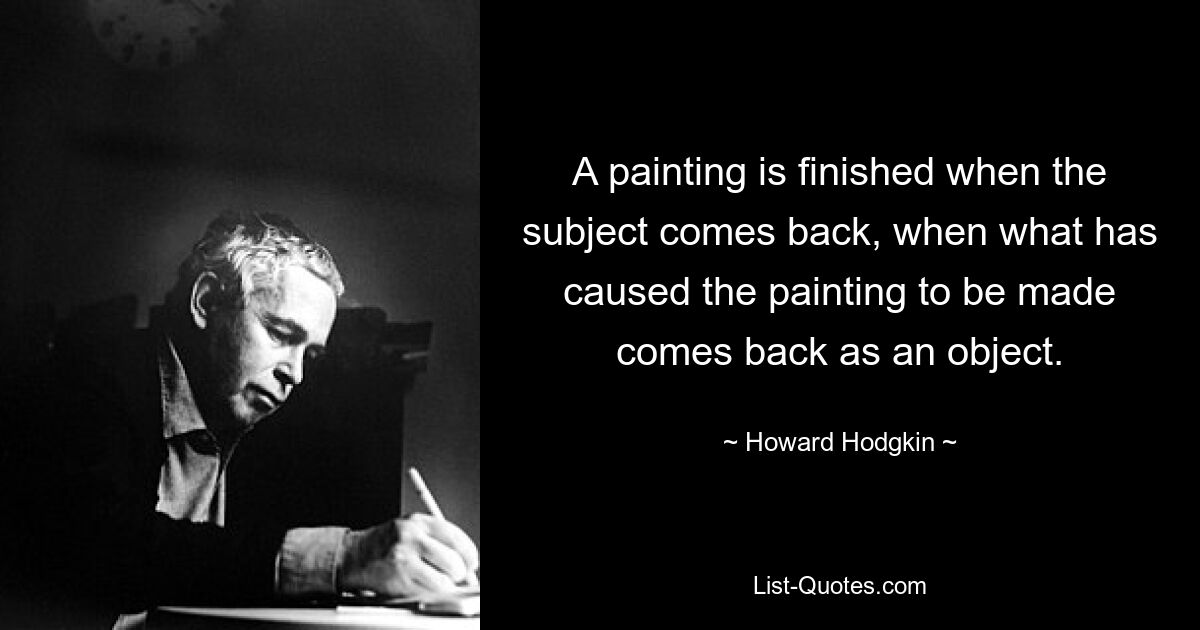 A painting is finished when the subject comes back, when what has caused the painting to be made comes back as an object. — © Howard Hodgkin