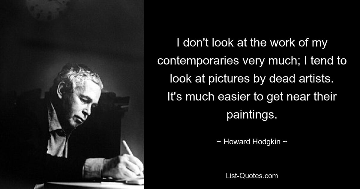 I don't look at the work of my contemporaries very much; I tend to look at pictures by dead artists. It's much easier to get near their paintings. — © Howard Hodgkin