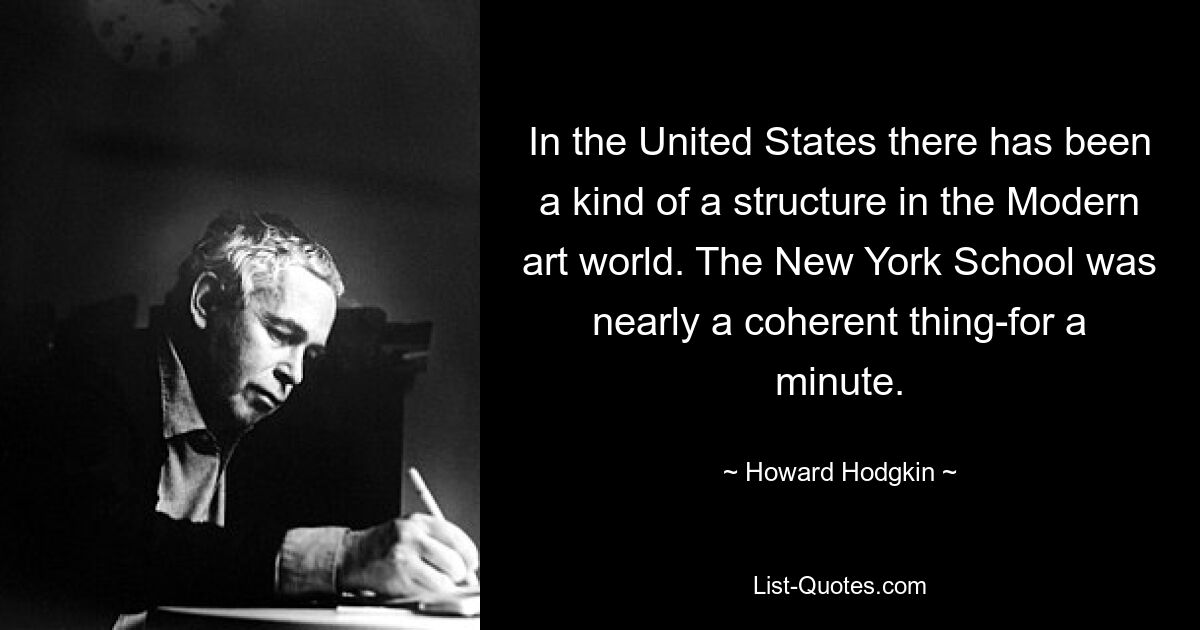 In the United States there has been a kind of a structure in the Modern art world. The New York School was nearly a coherent thing-for a minute. — © Howard Hodgkin