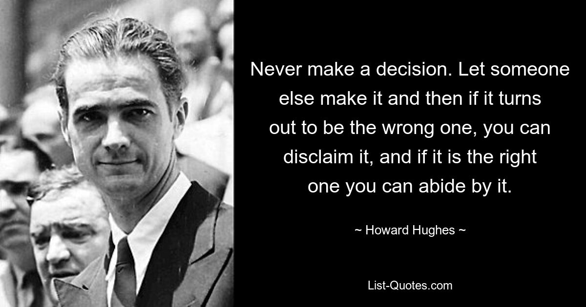 Never make a decision. Let someone else make it and then if it turns out to be the wrong one, you can disclaim it, and if it is the right one you can abide by it. — © Howard Hughes