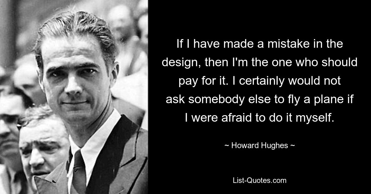 If I have made a mistake in the design, then I'm the one who should pay for it. I certainly would not ask somebody else to fly a plane if I were afraid to do it myself. — © Howard Hughes