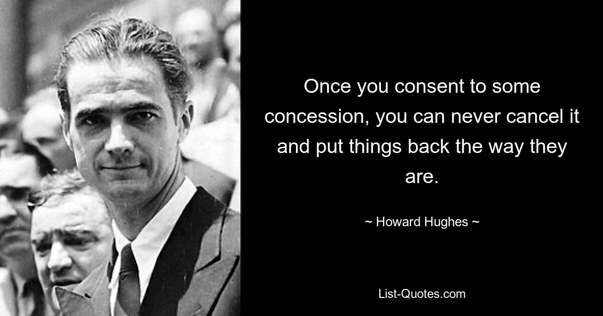 Once you consent to some concession, you can never cancel it and put things back the way they are. — © Howard Hughes