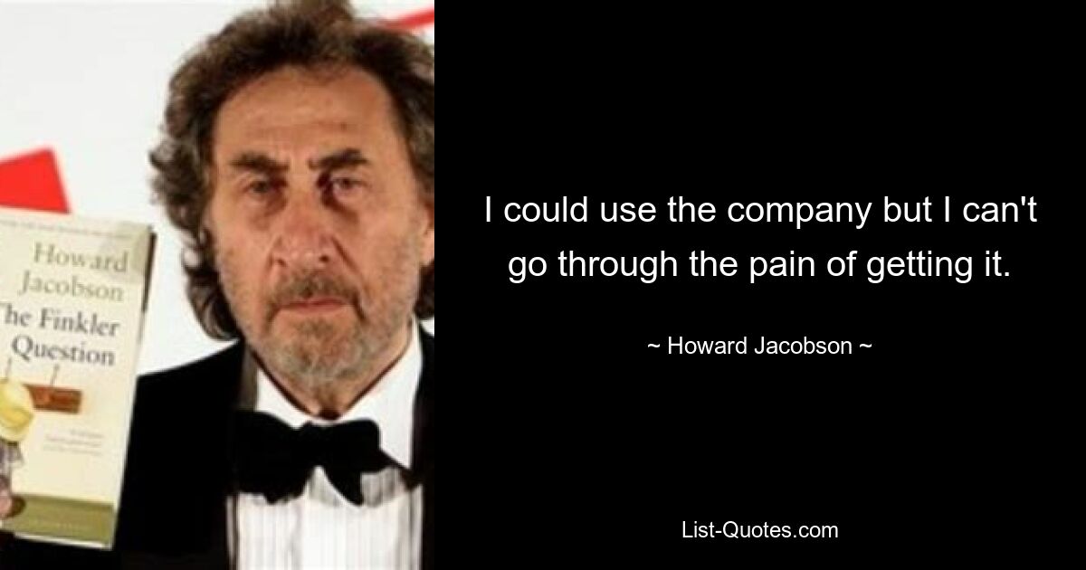 I could use the company but I can't go through the pain of getting it. — © Howard Jacobson