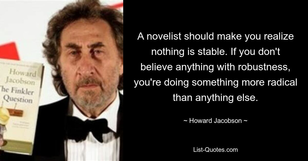 A novelist should make you realize nothing is stable. If you don't believe anything with robustness, you're doing something more radical than anything else. — © Howard Jacobson