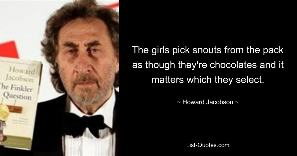 The girls pick snouts from the pack as though they're chocolates and it matters which they select. — © Howard Jacobson