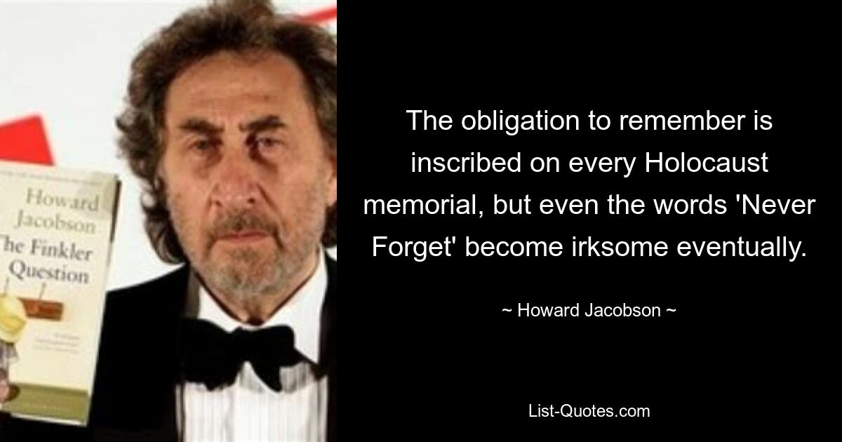 The obligation to remember is inscribed on every Holocaust memorial, but even the words 'Never Forget' become irksome eventually. — © Howard Jacobson