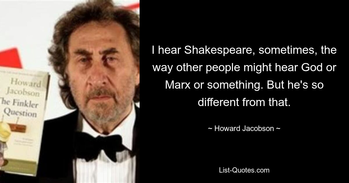 I hear Shakespeare, sometimes, the way other people might hear God or Marx or something. But he's so different from that. — © Howard Jacobson