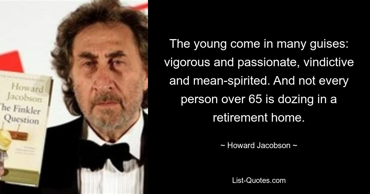 The young come in many guises: vigorous and passionate, vindictive and mean-spirited. And not every person over 65 is dozing in a retirement home. — © Howard Jacobson