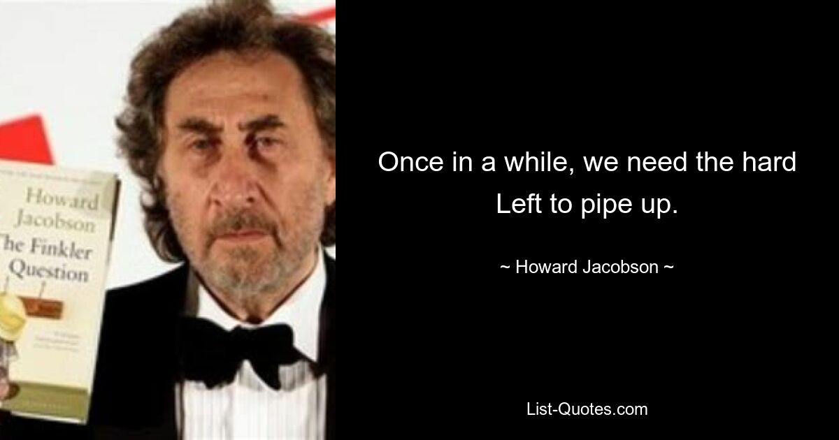 Once in a while, we need the hard Left to pipe up. — © Howard Jacobson