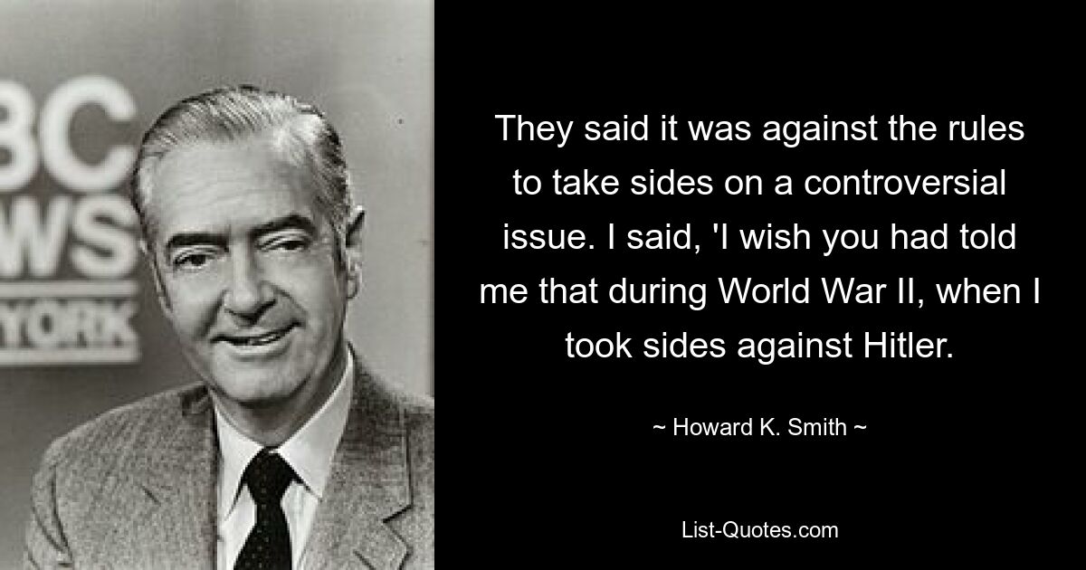 They said it was against the rules to take sides on a controversial issue. I said, 'I wish you had told me that during World War II, when I took sides against Hitler. — © Howard K. Smith