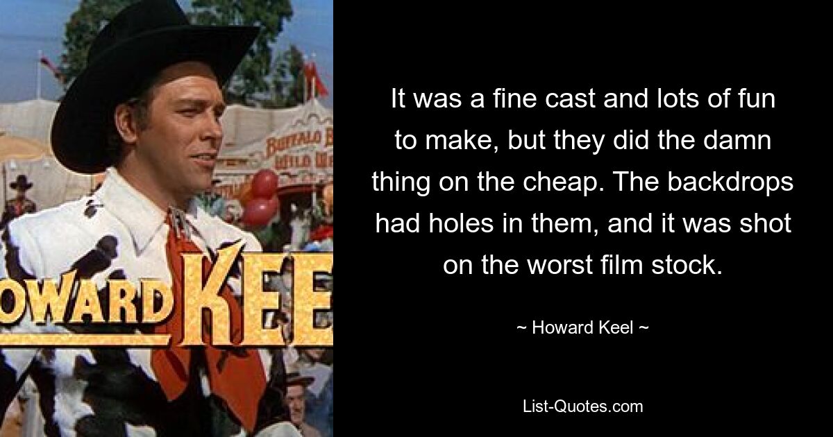 It was a fine cast and lots of fun to make, but they did the damn thing on the cheap. The backdrops had holes in them, and it was shot on the worst film stock. — © Howard Keel