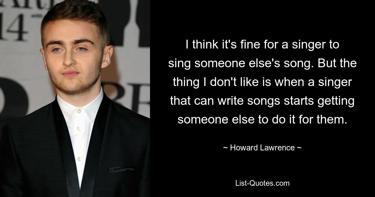 I think it's fine for a singer to sing someone else's song. But the thing I don't like is when a singer that can write songs starts getting someone else to do it for them. — © Howard Lawrence