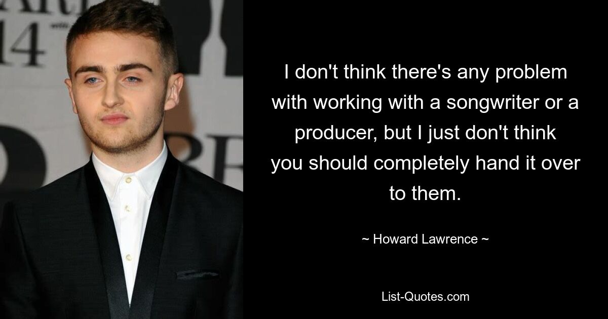 I don't think there's any problem with working with a songwriter or a producer, but I just don't think you should completely hand it over to them. — © Howard Lawrence