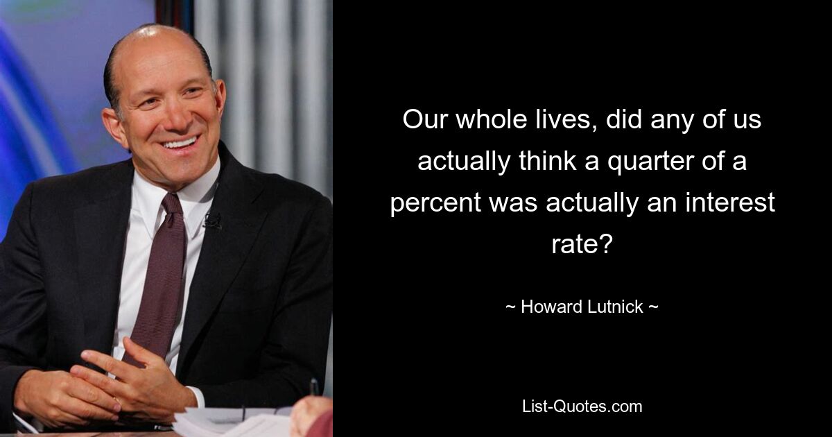 Our whole lives, did any of us actually think a quarter of a percent was actually an interest rate? — © Howard Lutnick