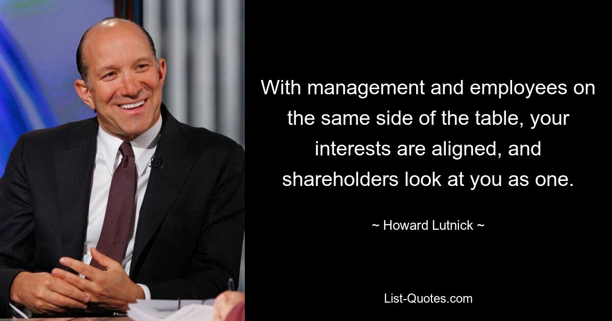 With management and employees on the same side of the table, your interests are aligned, and shareholders look at you as one. — © Howard Lutnick