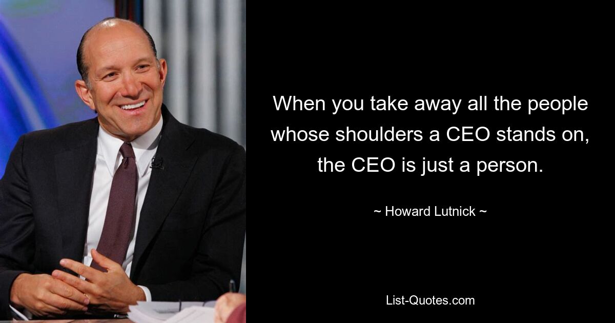 When you take away all the people whose shoulders a CEO stands on, the CEO is just a person. — © Howard Lutnick