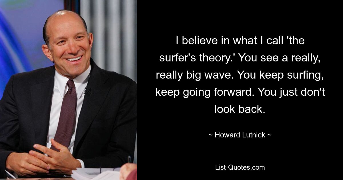 I believe in what I call 'the surfer's theory.' You see a really, really big wave. You keep surfing, keep going forward. You just don't look back. — © Howard Lutnick