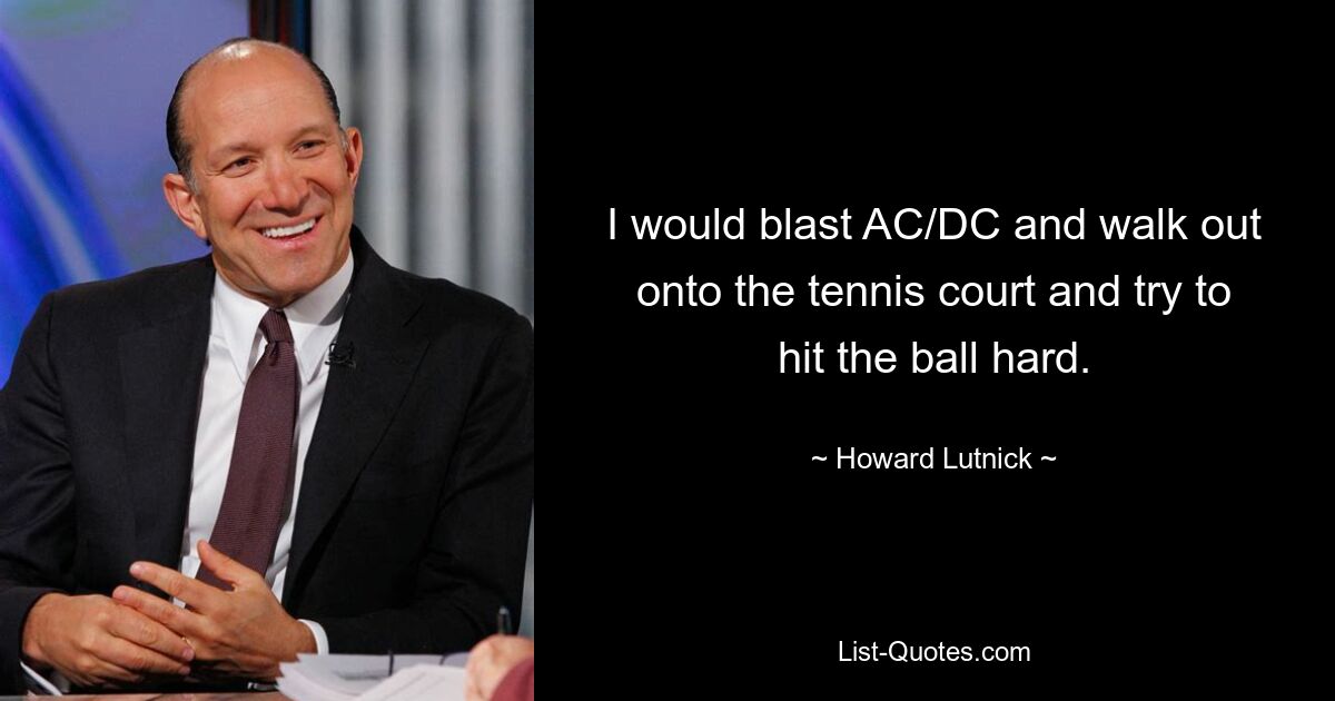 I would blast AC/DC and walk out onto the tennis court and try to hit the ball hard. — © Howard Lutnick