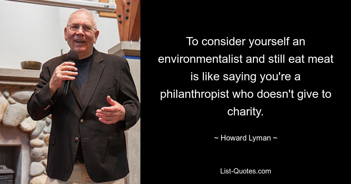 To consider yourself an environmentalist and still eat meat is like saying you're a philanthropist who doesn't give to charity. — © Howard Lyman