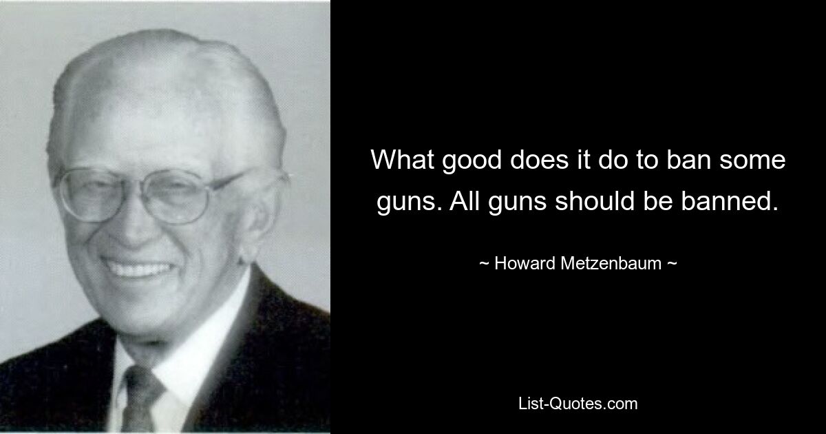 What good does it do to ban some guns. All guns should be banned. — © Howard Metzenbaum