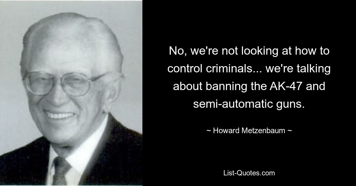 No, we're not looking at how to control criminals... we're talking about banning the AK-47 and semi-automatic guns. — © Howard Metzenbaum