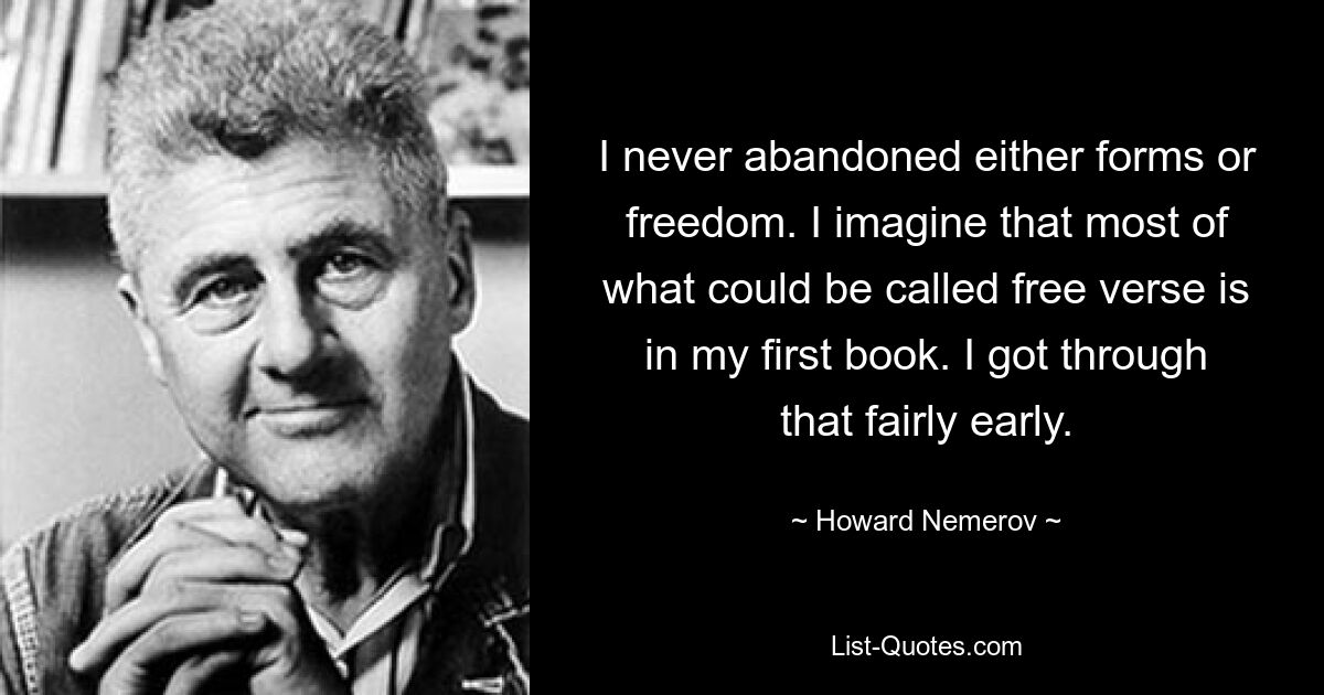 I never abandoned either forms or freedom. I imagine that most of what could be called free verse is in my first book. I got through that fairly early. — © Howard Nemerov