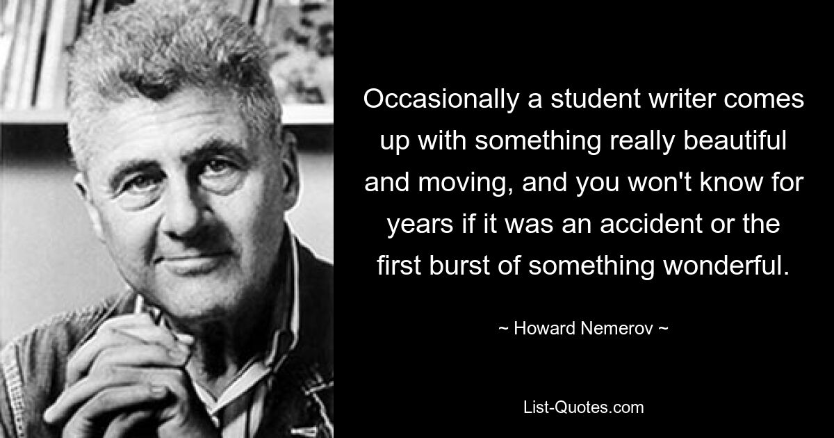 Occasionally a student writer comes up with something really beautiful and moving, and you won't know for years if it was an accident or the first burst of something wonderful. — © Howard Nemerov