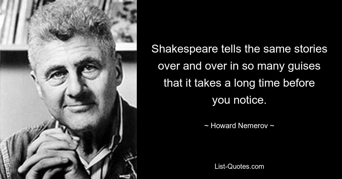 Shakespeare tells the same stories over and over in so many guises that it takes a long time before you notice. — © Howard Nemerov