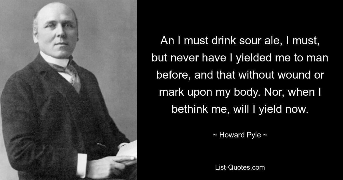 An I must drink sour ale, I must, but never have I yielded me to man before, and that without wound or mark upon my body. Nor, when I bethink me, will I yield now. — © Howard Pyle