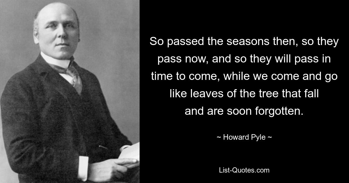 So passed the seasons then, so they pass now, and so they will pass in time to come, while we come and go like leaves of the tree that fall and are soon forgotten. — © Howard Pyle