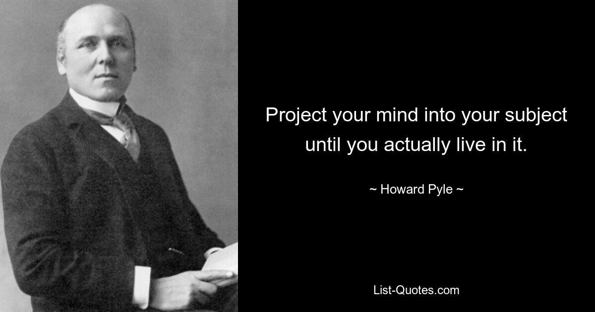 Project your mind into your subject until you actually live in it. — © Howard Pyle