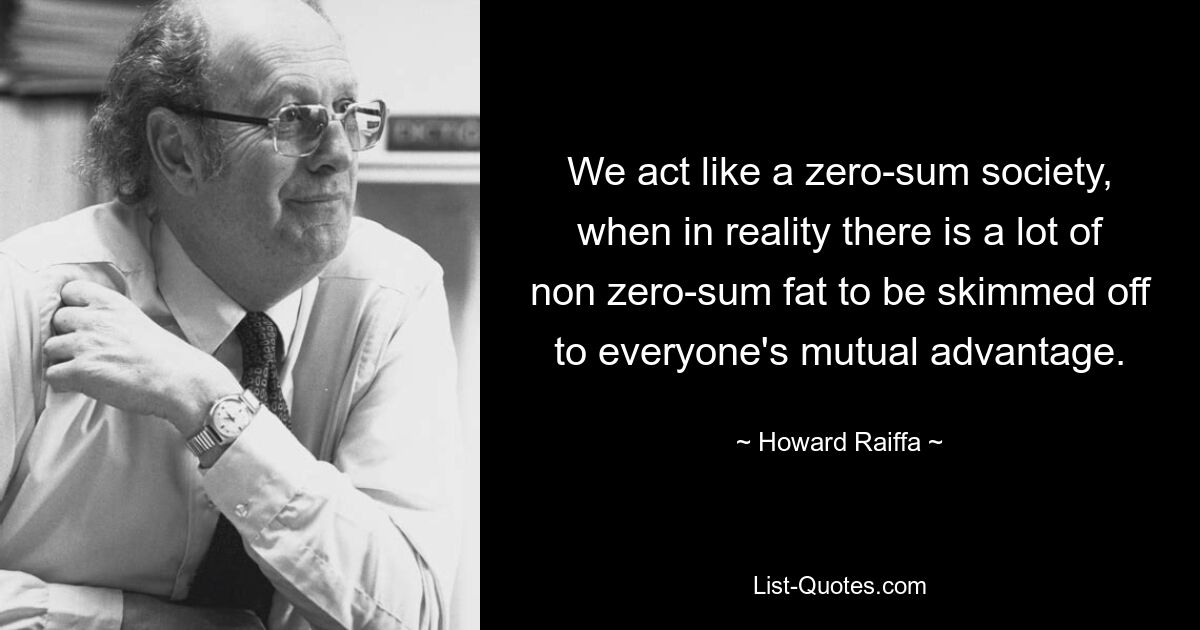 We act like a zero-sum society, when in reality there is a lot of non zero-sum fat to be skimmed off to everyone's mutual advantage. — © Howard Raiffa