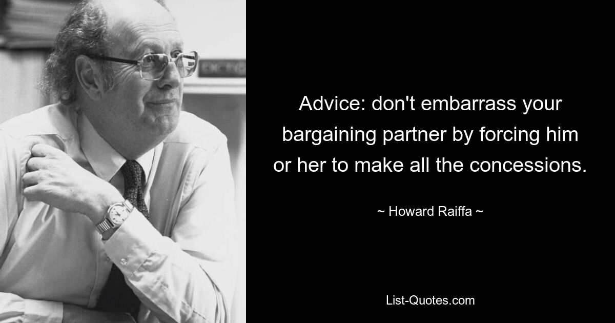 Advice: don't embarrass your bargaining partner by forcing him or her to make all the concessions. — © Howard Raiffa