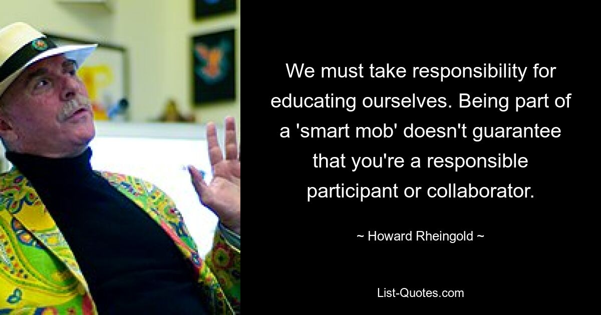 We must take responsibility for educating ourselves. Being part of a 'smart mob' doesn't guarantee that you're a responsible participant or collaborator. — © Howard Rheingold