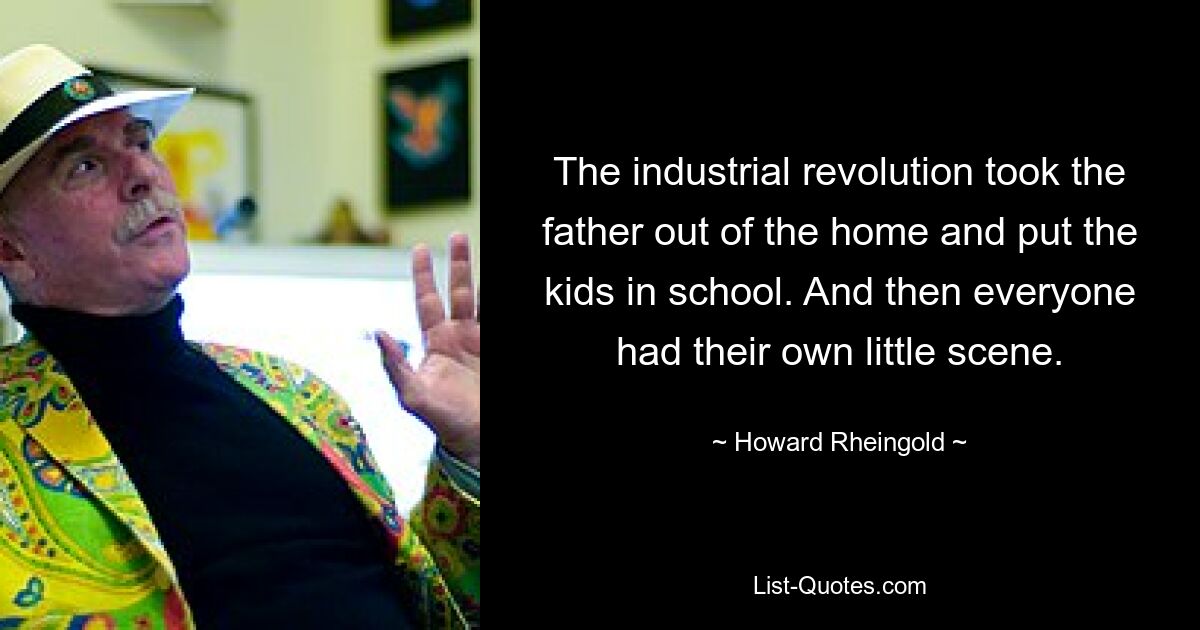 The industrial revolution took the father out of the home and put the kids in school. And then everyone had their own little scene. — © Howard Rheingold