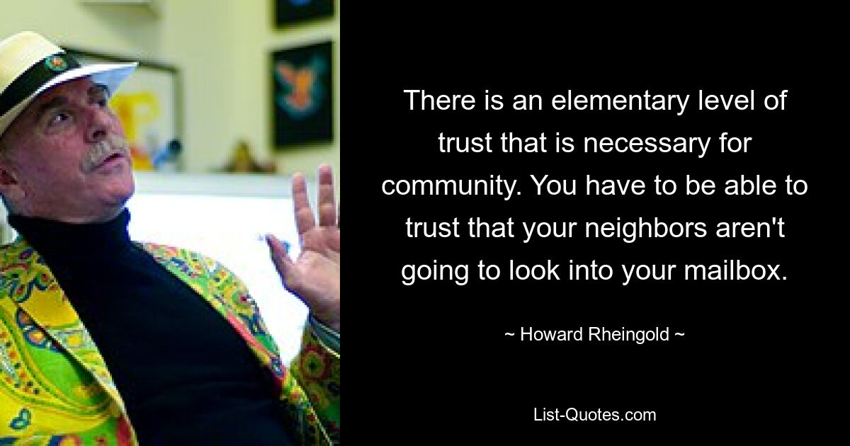 There is an elementary level of trust that is necessary for community. You have to be able to trust that your neighbors aren't going to look into your mailbox. — © Howard Rheingold