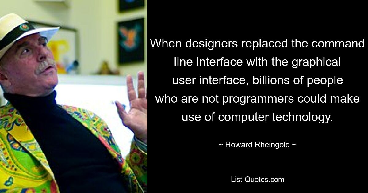 When designers replaced the command line interface with the graphical user interface, billions of people who are not programmers could make use of computer technology. — © Howard Rheingold