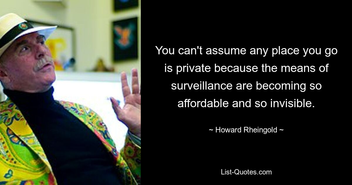 You can't assume any place you go is private because the means of surveillance are becoming so affordable and so invisible. — © Howard Rheingold