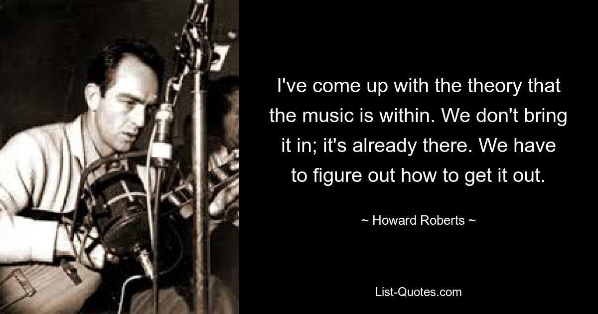 I've come up with the theory that the music is within. We don't bring it in; it's already there. We have to figure out how to get it out. — © Howard Roberts