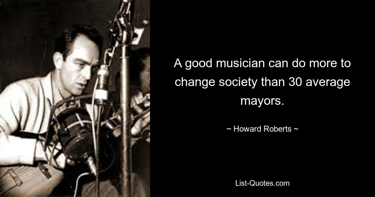 A good musician can do more to change society than 30 average mayors. — © Howard Roberts