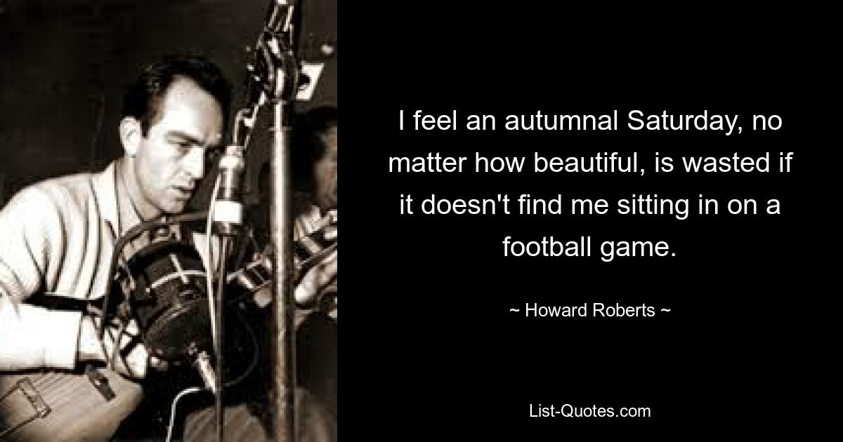 I feel an autumnal Saturday, no matter how beautiful, is wasted if it doesn't find me sitting in on a football game. — © Howard Roberts