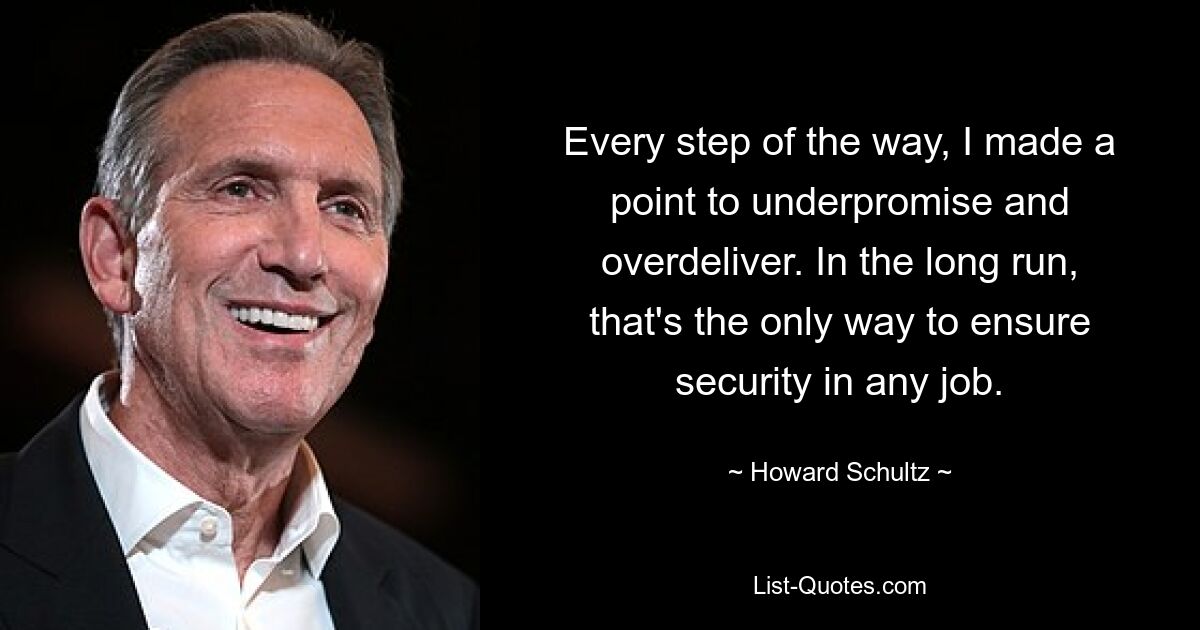 Every step of the way, I made a point to underpromise and overdeliver. In the long run, that's the only way to ensure security in any job. — © Howard Schultz