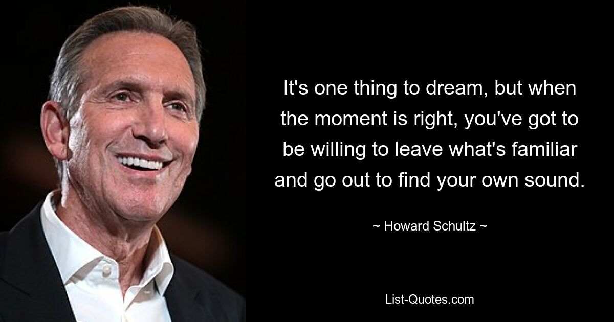 It's one thing to dream, but when the moment is right, you've got to be willing to leave what's familiar and go out to find your own sound. — © Howard Schultz