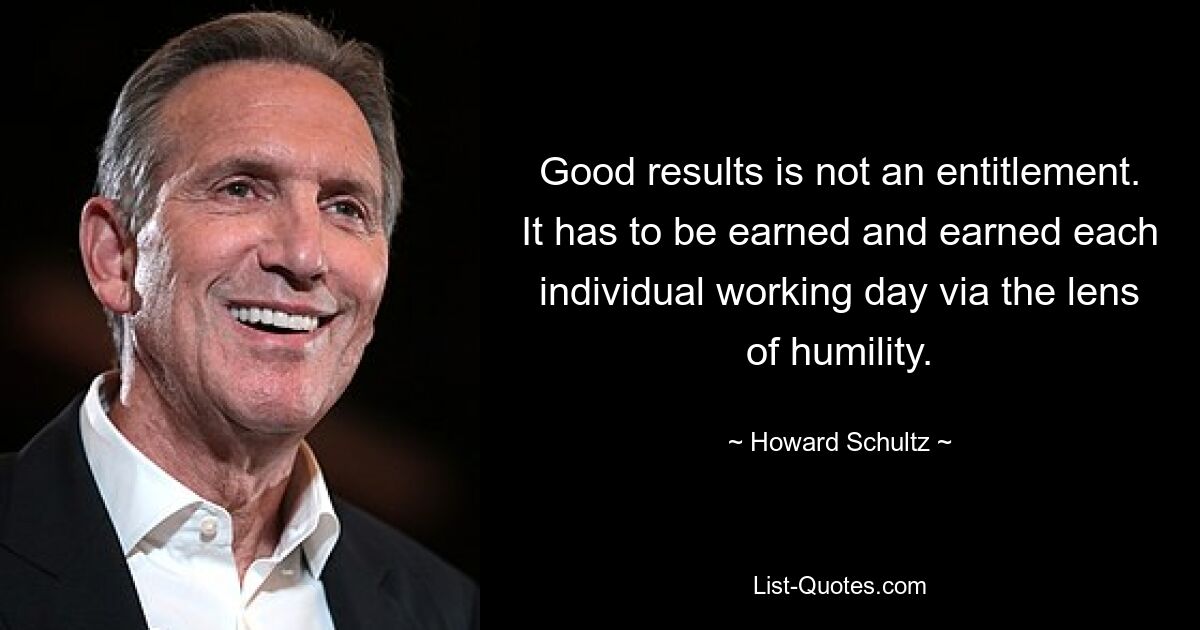 Good results is not an entitlement. It has to be earned and earned each individual working day via the lens of humility. — © Howard Schultz