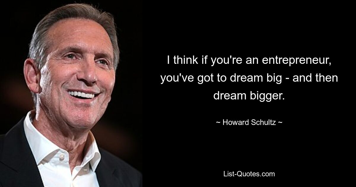 I think if you're an entrepreneur, you've got to dream big - and then dream bigger. — © Howard Schultz