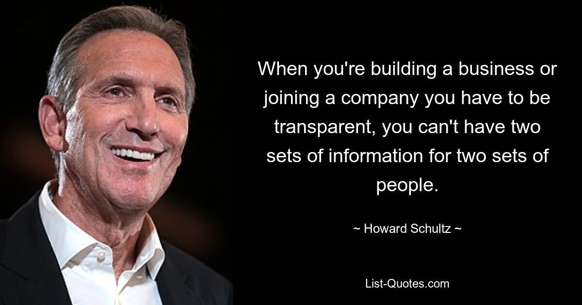 When you're building a business or joining a company you have to be transparent, you can't have two sets of information for two sets of people. — © Howard Schultz