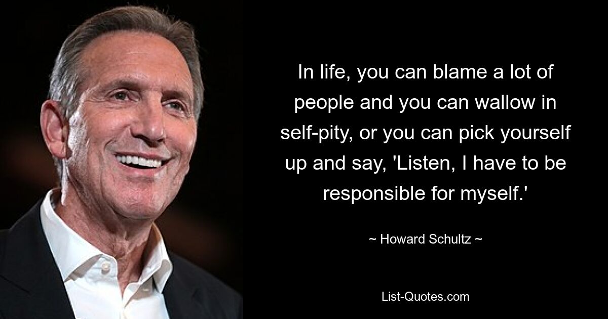 In life, you can blame a lot of people and you can wallow in self-pity, or you can pick yourself up and say, 'Listen, I have to be responsible for myself.' — © Howard Schultz