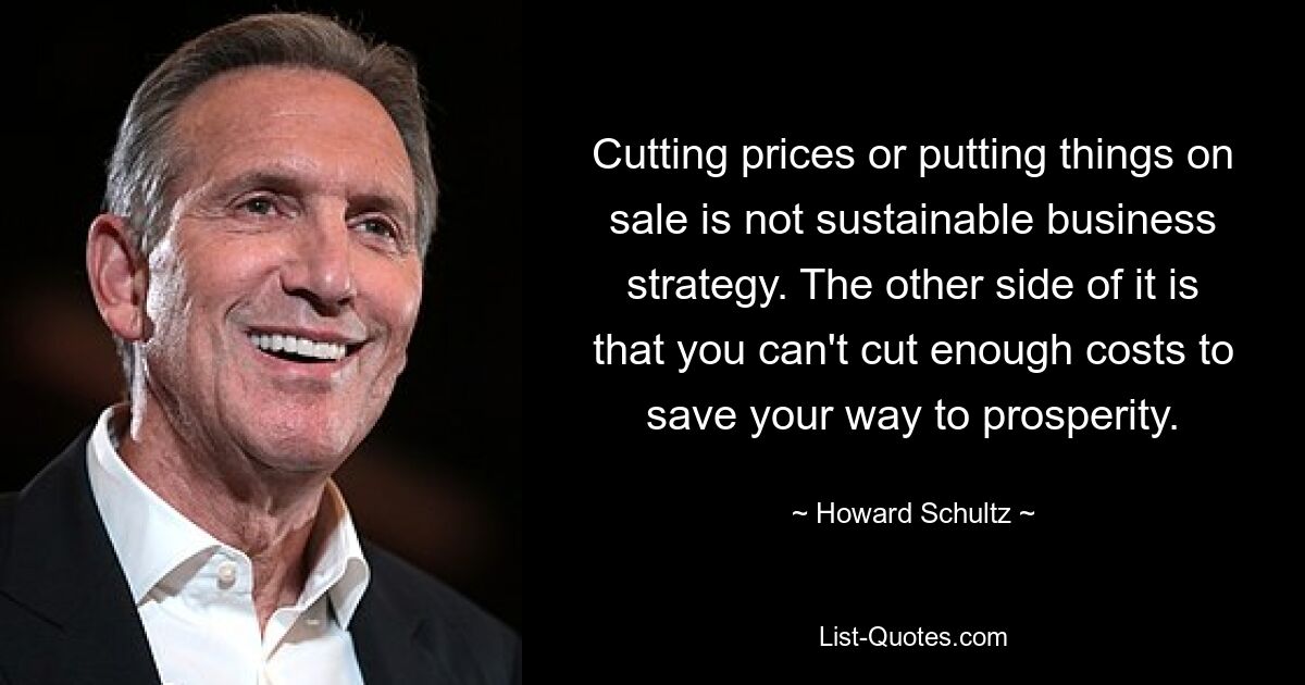 Cutting prices or putting things on sale is not sustainable business strategy. The other side of it is that you can't cut enough costs to save your way to prosperity. — © Howard Schultz