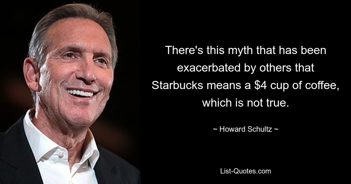 There's this myth that has been exacerbated by others that Starbucks means a $4 cup of coffee, which is not true. — © Howard Schultz