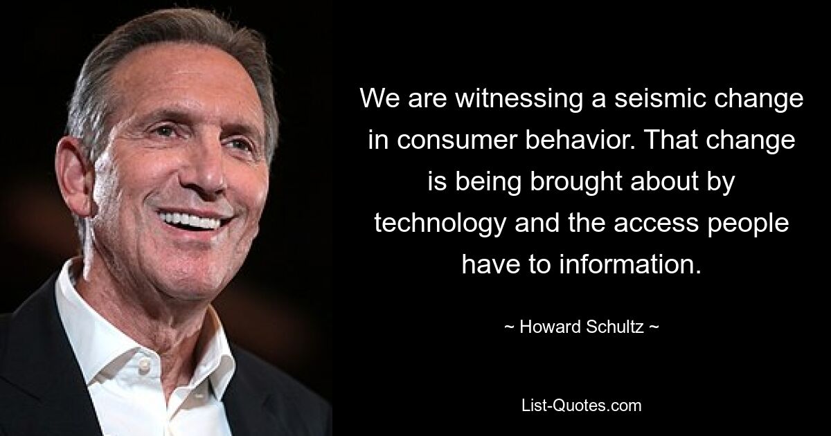 We are witnessing a seismic change in consumer behavior. That change is being brought about by technology and the access people have to information. — © Howard Schultz